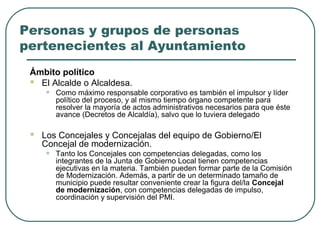 Personas y grupos de personas
pertenecientes al Ayuntamiento
Ámbito político
 El Alcalde o Alcaldesa.

•



Como máximo responsable corporativo es también el impulsor y líder
político del proceso, y al mismo tiempo órgano competente para
resolver la mayoría de actos administrativos necesarios para que éste
avance (Decretos de Alcaldía), salvo que lo tuviera delegado

Los Concejales y Concejalas del equipo de Gobierno/El
Concejal de modernización.

•

Tanto los Concejales con competencias delegadas, como los
integrantes de la Junta de Gobierno Local tienen competencias
ejecutivas en la materia. También pueden formar parte de la Comisión
de Modernización. Además, a partir de un determinado tamaño de
municipio puede resultar conveniente crear la figura del/la Concejal
de modernización, con competencias delegadas de impulso,
coordinación y supervisión del PMI.

 