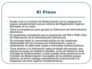 El Pleno








Puede crear la Comisión de Modernización con la categoría de
órgano complementario (previa reforma del Reglamento Orgánico
Municipal, en su caso).
Tiene la competencia para aprobar la Ordenanza de Administración
Electrónica.
Es igualmente competente para la aprobación del PMI o PIAE (Plan
de Implantación de la Administración Electrónica).
Se aconseja lograr la unanimidad política en las cuestiones
relacionadas con los procesos de modernización, pues su
implantación no debe estar sujeta a eventuales cambios políticos.
Tiene derecho a la información sobre el estado del proceso, que
impulsa el equipo de Gobierno (Alcalde, Junta de Gobierno Local,
Concejal de modernización), si bien pueden tener presencia en la
Comisión de Modernización Concejales de los distintos grupos
políticos, de forma análoga (representación proporcional) a la
integración de otros órganos complementarios.

 