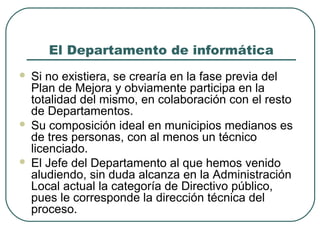 El Departamento de informática
Si no existiera, se crearía en la fase previa del
Plan de Mejora y obviamente participa en la
totalidad del mismo, en colaboración con el resto
de Departamentos.
 Su composición ideal en municipios medianos es
de tres personas, con al menos un técnico
licenciado.
 El Jefe del Departamento al que hemos venido
aludiendo, sin duda alcanza en la Administración
Local actual la categoría de Directivo público,
pues le corresponde la dirección técnica del
proceso.


 