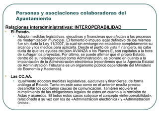 Personas y asociaciones colaboradoras del
Ayuntamiento
Relaciones interadministrativas: INTEROPERABILIDAD


El Estado.

•



Adopta medidas legislativas, ejecutivas y financieras que afectan a los procesos
de modernización municipal. El fomento o impuso legal definitivo de los mismos
fue sin duda la Ley 11/2007, la cual sin embargo no establece completamente su
alcance y los medios para aplicarla. Desde el punto de vista fi nanciero, no cabe
duda de que las ayudas del plan AVANZA o los Planes E, son capitales a la hora
de sufragar los proyectos. Por último, se puede afirmar que el propio Estado,
dentro de su heterogeneidad como Administración, es pionero en cuanto a la
implantación de la Administración electrónica (recordemos que la Agencia Estatal
de Administración Tributaria es un organismo público dependiente del Ministerio
de Economía y Hacienda).

Las CC.AA.

•

Igualmente adoptan medidas legislativas, ejecutivas y financieras, de forma
análoga al Estado. Tanto en este caso como en el anterior resulta preciso
desarrollar los oportunos cauces de comunicación. También requiere el
cumplimiento de las obligaciones legales de estos en cuanto a la remisión de
Actas y acuerdos. El todos estos casos subyace el concepto «interoperabilidad»,
relacionado a su vez con los de «Administración electrónica» y «Administración
única».

 