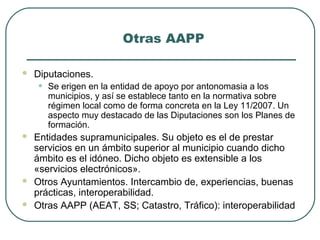 Otras AAPP


Diputaciones.

•






Se erigen en la entidad de apoyo por antonomasia a los
municipios, y así se establece tanto en la normativa sobre
régimen local como de forma concreta en la Ley 11/2007. Un
aspecto muy destacado de las Diputaciones son los Planes de
formación.

Entidades supramunicipales. Su objeto es el de prestar
servicios en un ámbito superior al municipio cuando dicho
ámbito es el idóneo. Dicho objeto es extensible a los
«servicios electrónicos».
Otros Ayuntamientos. Intercambio de, experiencias, buenas
prácticas, interoperabilidad.
Otras AAPP (AEAT, SS; Catastro, Tráfico): interoperabilidad

 