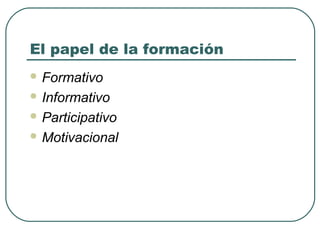 El papel de la formación
 Formativo
 Informativo
 Participativo
 Motivacional

 