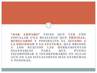 “DAR AMPARO” TIENE QUE VER CON
INSTALAR UNA REALIDAD QUE PROTEJA,
RESGUARDE Y POSIBILITE EL ACCESO A
LA SOCIEDAD Y LA CULTURA, QUE BRINDE
A LOS SUJETOS LAS HERRAMIENTAS
NECESARIAS PARA QUE PUEDA
INCORPORAR E INCORPORARSE EN ELLAS
AÚN EN LAS SITUACIONES MÁS EXTREMAS
Y PENOSAS.
 