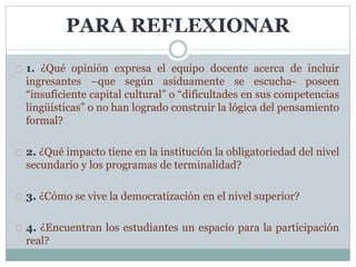PARA REFLEXIONAR
1. ¿Qué opinión expresa el equipo docente acerca de incluir
ingresantes –que según asiduamente se escucha- poseen
“insuficiente capital cultural” o “dificultades en sus competencias
lingüísticas” o no han logrado construir la lógica del pensamiento
formal?
2. ¿Qué impacto tiene en la institución la obligatoriedad del nivel
secundario y los programas de terminalidad?
3. ¿Cómo se vive la democratización en el nivel superior?
4. ¿Encuentran los estudiantes un espacio para la participación
real?
 