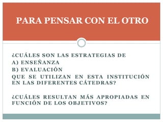 ¿CUÁLES SON LAS ESTRATEGIAS DE
A) ENSEÑANZA
B) EVALUACIÓN
QUE SE UTILIZAN EN ESTA INSTITUCIÓN
EN LAS DIFERENTES CÁTEDRAS?
¿CUÁLES RESULTAN MÁS APROPIADAS EN
FUNCIÓN DE LOS OBJETIVOS?
PARA PENSAR CON EL OTRO
 