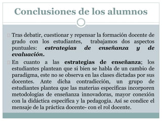 Tras debatir, cuestionar y repensar la formación docente de
grado con los estudiantes, trabajamos dos aspectos
puntuales: estrategias de enseñanza y de
evaluación.
En cuanto a las estrategias de enseñanza; los
estudiantes plantean que si bien se habla de un cambio de
paradigma, este no se observa en las clases dictadas por sus
docentes. Ante dicha contradicción, un grupo de
estudiantes plantea que las materias específicas incorporen
metodologías de enseñanza innovadoras, mayor conexión
con la didáctica específica y la pedagogía. Así se condice el
mensaje de la práctica docente- con el rol docente.
Conclusiones de los alumnos
 