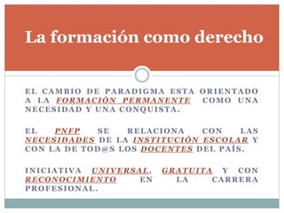 EL CAMBIO DE PARADIGMA ESTA ORIENTADO
A LA FORMACIÓN PERMANENTE COMO UNA
NECESIDAD Y UNA CONQUISTA.
EL PNFP SE RELACIONA CON LAS
NECESIDADES DE LA INSTITUCIÓN ESCOLAR Y
CON LA DE TOD@S LOS DOCENTES DEL PAÍS.
INICIATIVA UNIVERSAL, GRATUITA Y CON
RECONOCIMIENTO EN LA CARRERA
PROFESIONAL.
La formación como derecho
 