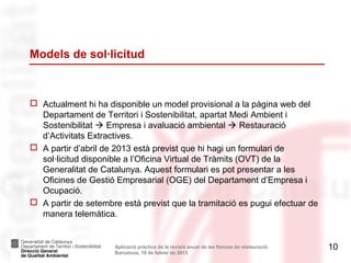 Models de sol·licitud



 Actualment hi ha disponible un model provisional a la pàgina web del
  Departament de Territori i Sostenibilitat, apartat Medi Ambient i
  Sostenibilitat  Empresa i avaluació ambiental  Restauració
  d’Activitats Extractives.
 A partir d’abril de 2013 està previst que hi hagi un formulari de
  sol·licitud disponible a l’Oficina Virtual de Tràmits (OVT) de la
  Generalitat de Catalunya. Aquest formulari es pot presentar a les
  Oficines de Gestió Empresarial (OGE) del Departament d’Empresa i
  Ocupació.
 A partir de setembre està previst que la tramitació es pugui efectuar de
  manera telemàtica.


                     Aplicació pràctica de la revisió anual de les fiances de restauració.   10
                     Barcelona, 18 de febrer de 2013
 