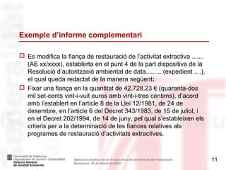 Exemple d’informe complementari

 Es modifica la fiança de restauració de l’activitat extractiva .......
  (AE xx/xxxx), establerta en el punt 4 de la part dispositiva de la
  Resolució d’autorització ambiental de data......... (expedient ....),
  el qual queda redactat de la manera següent:
 Fixar una fiança en la quantitat de 42.728,23 € (quaranta-dos
  mil set-cents vint-i-vuit euros amb vint-i-tres cèntims), d’acord
  amb l’establert en l’article 8 de la Llei 12/1981, de 24 de
  desembre, en l’article 6 del Decret 343/1983, de 15 de juliol, i
  en el Decret 202/1994, de 14 de juny, pel qual s’estableixen els
  criteris per a la determinació de les fiances relatives als
  programes de restauració d’activitats extractives.


                     Aplicació pràctica de la revisió anual de les fiances de restauració.   11
                     Barcelona, 18 de febrer de 2013
 