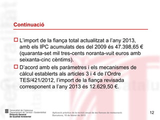 Continuació

 L’import de la fiança total actualitzat a l’any 2013,
  amb els IPC acumulats des del 2009 és 47.398,65 €
  (quaranta-set mil tres-cents noranta-vuit euros amb
  seixanta-cinc cèntims).
 D’acord amb els paràmetres i els mecanismes de
  càlcul establerts als articles 3 i 4 de l’Ordre
  TES/421/2012, l’import de la fiança revisada
  corresponent a l’any 2013 és 12.629,50 €.



                Aplicació pràctica de la revisió anual de les fiances de restauració.   12
                Barcelona, 18 de febrer de 2013
 