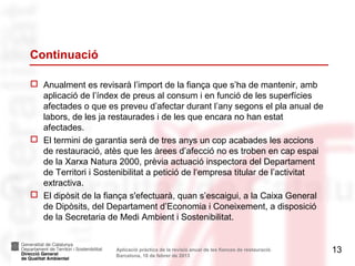 Continuació

 Anualment es revisarà l’import de la fiança que s’ha de mantenir, amb
  aplicació de l’índex de preus al consum i en funció de les superfícies
  afectades o que es preveu d’afectar durant l’any segons el pla anual de
  labors, de les ja restaurades i de les que encara no han estat
  afectades.
 El termini de garantia serà de tres anys un cop acabades les accions
  de restauració, atès que les àrees d’afecció no es troben en cap espai
  de la Xarxa Natura 2000, prèvia actuació inspectora del Departament
  de Territori i Sostenibilitat a petició de l‘empresa titular de l’activitat
  extractiva.
 El dipòsit de la fiança s'efectuarà, quan s’escaigui, a la Caixa General
  de Dipòsits, del Departament d’Economia i Coneixement, a disposició
  de la Secretaria de Medi Ambient i Sostenibilitat.


                      Aplicació pràctica de la revisió anual de les fiances de restauració.   13
                      Barcelona, 18 de febrer de 2013
 