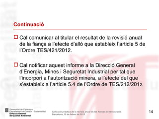 Continuació

 Cal comunicar al titular el resultat de la revisió anual
  de la fiança a l’efecte d’allò que estableix l’article 5 de
  l’Ordre TES/421/2012.

 Cal notificar aquest informe a la Direcció General
  d’Energia, Mines i Seguretat Industrial per tal que
  l’incorpori a l’autorització minera, a l’efecte del que
  s’estableix a l’article 5.4 de l’Ordre de TES/212/2012.



                 Aplicació pràctica de la revisió anual de les fiances de restauració.   14
                 Barcelona, 18 de febrer de 2013
 