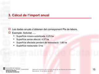 3. Càlcul de l’import anual



 Les dades anuals s’obtenen del corresponent Pla de labors.
 Exemple: Activitat .....
       Superfície minera autoritzada: 6,23 ha
       Superfície sense afecció: 4,57 ha
       Superfície afectada pendent de restauració: 1,66 ha
       Superfície restaurada: 0 ha




                        Aplicació pràctica de la revisió anual de les fiances de restauració.   15
                        Barcelona, 18 de febrer de 2013
 