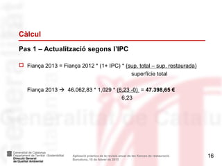 Càlcul
Pas 1 – Actualització segons l’IPC

 Fiança 2013 = Fiança 2012 * (1+ IPC) * (sup. total – sup. restaurada)
                                           superfície total

   Fiança 2013  46.062,83 * 1,029 * (6,23 -0) = 47.398,65 €
                                       6,23




                     Aplicació pràctica de la revisió anual de les fiances de restauració.   16
                     Barcelona, 18 de febrer de 2013
 