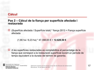 Càlcul
Pas 2 – Càlcul de la fiança per superfície afectada i
restaurada

 (Superfície afectada / Superfície total) * fiança 2013 = Fiança superfície
  afectada

         (1,66 ha / 6,23 ha) * 47.398,65 € = 12.629,50 €



 A les superfícies restaurades es comptabilitza el percentatge de la
  fiança que correspon a la restauració superficial durant un període de
  temps equivalent a la durada del termini de garantia.



                      Aplicació pràctica de la revisió anual de les fiances de restauració.   17
                      Barcelona, 18 de febrer de 2013
 