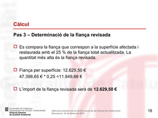 Càlcul
Pas 3 – Determinació de la fiança revisada

 Es compara la fiança que correspon a la superfície afectada i
  restaurada amb el 25 % de la fiança total actualitzada. La
  quantitat més alta és la fiança revisada.

 Fiança per superfície: 12.629,50 €
  47.398,65 € * 0,25 =11.849,66 €

 L’import de la fiança revisada serà de 12.629,50 €



                   Aplicació pràctica de la revisió anual de les fiances de restauració.   18
                   Barcelona, 18 de febrer de 2013
 
