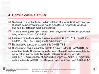 4. Comunicació al titular
 S’adreça un escrit al titular de l’activitat en el qual se l’indica l’import de
  la fiança complementària que ha de dipositar, o l’import de la fiança
  que se li pot retornar. Com per exemple:
 “us comunico que l’import revisat de la fiança que ha d’estar dipositada
  l’any en curs és de 12.629,50 €.
 La fiança dipositada vigent és d’un import de 42.728, 23 €, constituïda
  en data ... de ... de ... i registrada amb el núm. ……….
 Es produeix, doncs, un excedent de 30.098,73 €
 D’acord amb el que estableix l’article 5.3 de l’Ordre TES/421/2012, si
  en el termini de 15 dies no formuleu cap al·legació iniciarem els tràmits
  per al retorn parcial de la fiança de restauració, d’un import de
  30.098,73 € corresponent al dipòsit d’un import 42.728,23 €, registrada
  amb el núm. de la CGD …… Restarà vigent un import de 12.629,50 €.”


                       Aplicació pràctica de la revisió anual de les fiances de restauració.   19
                       Barcelona, 18 de febrer de 2013
 