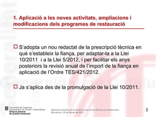 1. Aplicació a les noves activitats, ampliacions i
modificacions dels programes de restauració



 S’adopta un nou redactat de la prescripció tècnica en
  què s’estableix la fiança, per adaptar-la a la Llei
  10/2011 i a la Llei 5/2012, i per facilitar els anys
  posteriors la revisió anual de l’import de la fiança en
  aplicació de l’Ordre TES/421/2012.

 Ja s’aplica des de la promulgació de la Llei 10/2011.



                Aplicació pràctica de la revisió anual de les fiances de restauració.   2
                Barcelona, 18 de febrer de 2013
 