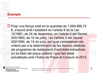 Exemple


 Fixar una fiança total en la quantitat de 1.684.999,72
  €, d’acord amb l’establert en l’article 8 de la Llei
  12/1981, de 24 de desembre, en l’article 6 del Decret
  343/1983, de 15 de juliol, i en l’article 2 del Decret
  202/1994, de 14 de juny, pel qual s’estableixen els
  criteris per a la determinació de les fiances relatives
  als programes de restauració d’activitats extractives
  on es fixen els preus unitaris i que han estat
  actualitzats amb l’Índex de Preus al Consum al 2012.


                 Aplicació pràctica de la revisió anual de les fiances de restauració.   3
                 Barcelona, 18 de febrer de 2013
 