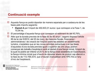 Continuació exemple

 Aquesta fiança es podrà dipositar de manera separada per a cadascuna de les
  fases pels imports següents:
     Dipòsit A per l’import de 450.833,31 euros i que correspon a la Fase 1, de
        15,54 ha.
 El percentatge d’aquesta fiança que correspon al rebliment és del 43,76%.
 Atès que la durada prevista de la fase és de 45 anys i, segons disposa l’article
  89 de la Llei 5/2012, del 20 de març, de mesures fiscals, financeres i
  administratives i de creació de l’impost sobre les estades en establiments
  turístics, s’estableix que en les noves activitats extractives o en les fases
  d’aquestes d’una durada prevista igual o superior als cinc anys, podran
  començar els treballs d’explotació amb el dipòsit d’una fiança inicial, l’import de
  la qual no podrà ser inferior al 25 % de la fiança total establerta en l’autorització,
  la fiança mínima inicial que s’haurà de dipositar abans de produir cap afecció a
  la fase és de 112.708,33 €, que s’hauran d’actualitzar amb l’IPC fins a l’any
  d’inici de l’explotació.


                          Aplicació pràctica de la revisió anual de les fiances de restauració.   4
                          Barcelona, 18 de febrer de 2013
 