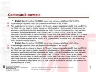 Continuació exemple
          Dipòsit B per l’import de 235.502,23 euros i que correspon a la Fase 2 de 10,92 ha.
   El percentatge d’aquesta fiança que correspon al rebliment és del 34,61%.
   Atès que la durada prevista de la fase és de 10 anys i, segons disposa l’article 89 de la Llei 5/2012,
    del 20 de març, de mesures fiscals, financeres i administratives i de creació de l’impost sobre les
    estades en establiments turístics, s’estableix que en les noves activitats extractives o en les fases
    d’aquestes d’una durada prevista igual o superior als cinc anys, podran començar els treballs
    d’explotació amb el dipòsit d’una fiança inicial, l’import de la qual no podrà ser inferior al 25 % de la
    fiança total establerta en l’autorització, la fiança mínima inicial que s’haurà de dipositar abans de
    produir cap afecció a la fase és de 58.875,56 €, que s’hauran d’actualitzar amb l’IPC fins a l’any
    d’inici de l’explotació de la fase 2.
       Dipòsit C per l’import de 200.008,02 euros i que correspon a la Fase 3 de 8,54 ha.
   El percentatge d’aquesta fiança que correspon al rebliment és del 40,23%.
   Atès que la durada prevista de la fase és de 10 anys i, segons disposa l’article 89 de la Llei 5/2012,
    del 20 de març, de mesures fiscals, financeres i administratives i de creació de l’impost sobre les
    estades en establiments turístics, s’estableix que en les noves activitats extractives o en les fases
    d’aquestes d’una durada prevista igual o superior als cinc anys, podran començar els treballs
    d’explotació amb el dipòsit d’una fiança inicial, l’import de la qual no podrà ser inferior al 25 % de la
    fiança total establerta en l’autorització, la fiança mínima inicial que s’haurà de dipositar abans de
    produir cap afecció a la fase és de 50.002 €, que s’hauran d’actualitzar amb l’IPC fins a l’any d’inici
    de l’explotació de la fase 3.

                                Aplicació pràctica de la revisió anual de les fiances de restauració.           5
                                Barcelona, 18 de febrer de 2013
 