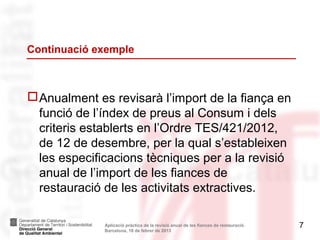 Continuació exemple



 Anualment es revisarà l’import de la fiança en
  funció de l’índex de preus al Consum i dels
  criteris establerts en l’Ordre TES/421/2012,
  de 12 de desembre, per la qual s’estableixen
  les especificacions tècniques per a la revisió
  anual de l’import de les fiances de
  restauració de les activitats extractives.

              Aplicació pràctica de la revisió anual de les fiances de restauració.   7
              Barcelona, 18 de febrer de 2013
 