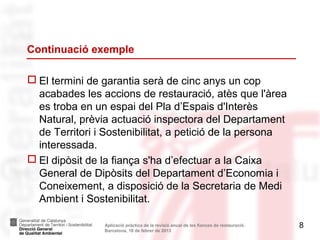 Continuació exemple

 El termini de garantia serà de cinc anys un cop
  acabades les accions de restauració, atès que l'àrea
  es troba en un espai del Pla d’Espais d'Interès
  Natural, prèvia actuació inspectora del Departament
  de Territori i Sostenibilitat, a petició de la persona
  interessada.
 El dipòsit de la fiança s'ha d’efectuar a la Caixa
  General de Dipòsits del Departament d’Economia i
  Coneixement, a disposició de la Secretaria de Medi
  Ambient i Sostenibilitat.

                Aplicació pràctica de la revisió anual de les fiances de restauració.   8
                Barcelona, 18 de febrer de 2013
 