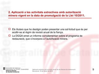 2. Aplicació a les activitats extractives amb autorització
minera vigent en la data de promulgació de la Llei 10/2011.



 Els titulars que ho desitgin poden presentar una sol·licitud que és per
  acollir-se al règim de revisió anual de la fiança.
 La DGQA emet un informe complementari sobre el programa de
  restauració, que s’incorpora a l’autorització minera.




                      Aplicació pràctica de la revisió anual de les fiances de restauració.   9
                      Barcelona, 18 de febrer de 2013
 