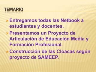 TEMARIO

 Entregamos   todas las Netbook a
  estudiantes y docentes.
 Presentamos un Proyecto de
  Articulación de Educación Media y
  Formación Profesional.
 Construcción de las Cloacas según
  proyecto de SAMEEP.
 