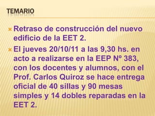 TEMARIO

 Retraso  de construcción del nuevo
  edificio de la EET 2.
 El jueves 20/10/11 a las 9,30 hs. en
  acto a realizarse en la EEP Nº 383,
  con los docentes y alumnos, con el
  Prof. Carlos Quiroz se hace entrega
  oficial de 40 sillas y 90 mesas
  simples y 14 dobles reparadas en la
  EET 2.
 