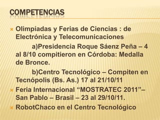 COMPETENCIAS

 Olimpíadas y Ferias de Ciencias : de
  Electrónica y Telecomunicaciones
        a)Presidencia Roque Sáenz Peña – 4
  al 8/10 compitieron en Córdoba: Medalla
  de Bronce.
        b)Centro Tecnológico – Compiten en
  Tecnópolis (Bs. As.) 17 al 21/10/11
 Feria Internacional “MOSTRATEC 2011”–
  San Pablo – Brasil – 23 al 29/10/11.
 RobotChaco en el Centro Tecnológico
 