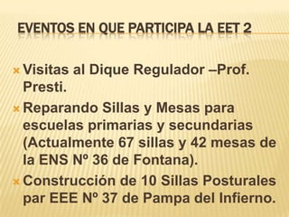 EVENTOS EN QUE PARTICIPA LA EET 2

 Visitas   al Dique Regulador –Prof.
  Presti.
 Reparando Sillas y Mesas para
  escuelas primarias y secundarias
  (Actualmente 67 sillas y 42 mesas de
  la ENS Nº 36 de Fontana).
 Construcción de 10 Sillas Posturales
  par EEE Nº 37 de Pampa del Infierno.
 