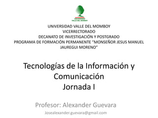 UNIVERSIDAD VALLE DEL MOMBOY
                     VICERRECTORADO
          DECANATO DE INVESTIGACIÓN Y POSTGRADO
PROGRAMA DE FORMACIÓN PERMANENTE “MONSEÑOR JESUS MANUEL
                    JAUREGUI MORENO”



   Tecnologías de la Información y
           Comunicación
              Jornada I

        Profesor: Alexander Guevara
             Josealexander.guevara@gmail.com
 