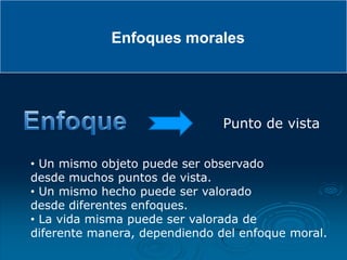 Enfoques morales




                               Punto de vista

• Un mismo objeto puede ser observado
desde muchos puntos de vista.
• Un mismo hecho puede ser valorado
desde diferentes enfoques.
• La vida misma puede ser valorada de
diferente manera, dependiendo del enfoque moral.
 
