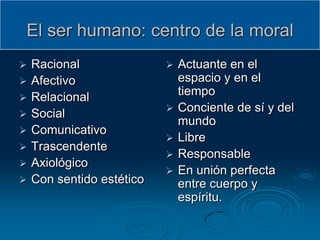 El ser humano: centro de la moral
   Racional                  Actuante en el
   Afectivo                   espacio y en el
   Relacional                 tiempo
                              Conciente de sí y del
   Social
                               mundo
   Comunicativo
                              Libre
   Trascendente
                              Responsable
   Axiológico
                              En unión perfecta
   Con sentido estético       entre cuerpo y
                               espíritu.
 
