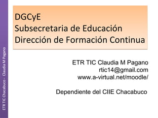 DGCyE
Subsecretaria de Educación
Dirección de Formación Continua
ETR TIC Claudia M Pagano
rtic14@gmail.com
www.a-virtual.net/moodle/
Dependiente del CIIE Chacabuco

 