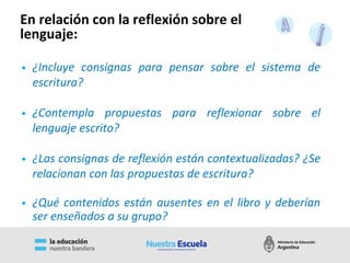 • ¿Incluye consignas para pensar sobre el sistema de
escritura?
• ¿Contempla propuestas para reflexionar sobre el
lenguaje escrito?
• ¿Las consignas de reflexión están contextualizadas? ¿Se
relacionan con las propuestas de escritura?
• ¿Qué contenidos están ausentes en el libro y deberían
ser enseñados a su grupo?
En relación con la reflexión sobre el
lenguaje:
 