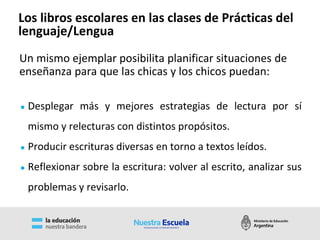 ● Desplegar más y mejores estrategias de lectura por sí
mismo y relecturas con distintos propósitos.
● Producir escrituras diversas en torno a textos leídos.
● Reflexionar sobre la escritura: volver al escrito, analizar sus
problemas y revisarlo.
Un mismo ejemplar posibilita planificar situaciones de
enseñanza para que las chicas y los chicos puedan:
Los libros escolares en las clases de Prácticas del
lenguaje/Lengua
 