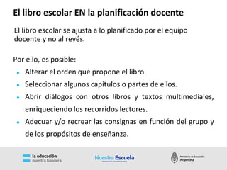 Por ello, es posible:
● Alterar el orden que propone el libro.
● Seleccionar algunos capítulos o partes de ellos.
● Abrir diálogos con otros libros y textos multimediales,
enriqueciendo los recorridos lectores.
● Adecuar y/o recrear las consignas en función del grupo y
de los propósitos de enseñanza.
El libro escolar se ajusta a lo planificado por el equipo
docente y no al revés.
El libro escolar EN la planificación docente
 