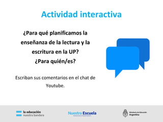 Actividad interactiva
¿Para qué planificamos la
enseñanza de la lectura y la
escritura en la UP?
¿Para quién/es?
Escriban sus comentarios en el chat de
Youtube.
 
