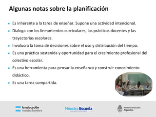 Algunas notas sobre la planificación
● Es inherente a la tarea de enseñar. Supone una actividad intencional.
● Dialoga con los lineamientos curriculares, las prácticas docentes y las
trayectorias escolares.
● Involucra la toma de decisiones sobre el uso y distribución del tiempo.
● Es una práctica sostenida y oportunidad para el crecimiento profesional del
colectivo escolar.
● Es una herramienta para pensar la enseñanza y construir conocimiento
didáctico.
● Es una tarea compartida.
 