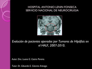 HOSPITAL ANTONIO LENIN FONSECAHOSPITAL ANTONIO LENIN FONSECA
SERVICIO NACIONAL DE NEUROCIRUGIASERVICIO NACIONAL DE NEUROCIRUGIA
Evolución de pacientes operados por Tumores de Hipófisis en
el HALF, 2007-2010.
Autor: Dra. Luana G. Castro Pereira.
Tutor: Dr. Eduardo E. Cáceres Arteaga.
 