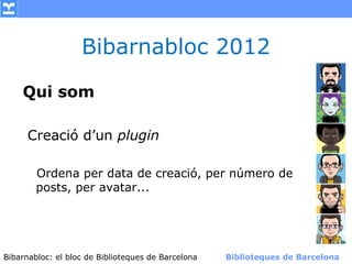 Bibarnabloc 2012

    Qui som

     Creació d’un plugin

       Ordena per data de creació, per número de
       posts, per avatar...




Bibarnabloc: el bloc de Bibliotequesla Comunicació. (+) Biblioteques de Barcelona
      (modificar en el patró) Nom de de Barcelona        Biblioteques de Barcelona
 