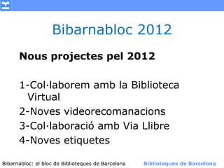 Bibarnabloc 2012
      Nous projectes pel 2012

      1-Col·laborem amb la Biblioteca
       Virtual
      2-Noves videorecomanacions
      3-Col·laboració amb Via Llibre
      4-Noves etiquetes

Bibarnabloc: el bloc de Bibliotequesla Comunicació. (+) Biblioteques de Barcelona
      (modificar en el patró) Nom de de Barcelona        Biblioteques de Barcelona
 