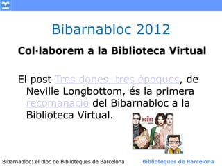 Bibarnabloc 2012
      Col·laborem a la Biblioteca Virtual

      El post Tres dones, tres èpoques, de
        Neville Longbottom, és la primera
        recomanació del Bibarnabloc a la
        Biblioteca Virtual.



Bibarnabloc: el bloc de Bibliotequesla Comunicació. (+) Biblioteques de Barcelona
      (modificar en el patró) Nom de de Barcelona        Biblioteques de Barcelona
 