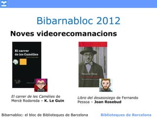 Bibarnabloc 2012
    Noves videorecomanacions




     El carrer de les Camèlies de        Libro del desasosiego de Fernando
     Mercè Rodoreda – K. Le Guin         Pessoa – Joan Rosebud


Bibarnabloc: el bloc de Bibliotequesla Comunicació. (+) Biblioteques de Barcelona
      (modificar en el patró) Nom de de Barcelona        Biblioteques de Barcelona
 