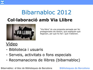 Bibarnabloc 2012
      Col·laboració amb Via Llibre

                                    "Via llibre" és una proposta pensada per fer
                                    protagonistes els lectors, que expliquen què
                                    llegeixen, per què ho fan i què n'obtenen.




    Vídeo
    - Biblioteca i usuaris
    - Serveis, activitats o fons especials
    - Recomanacions de llibres (bibarnabloc)

Bibarnabloc: el bloc de Bibliotequesla Comunicació. (+) Biblioteques de Barcelona
      (modificar en el patró) Nom de de Barcelona        Biblioteques de Barcelona
 