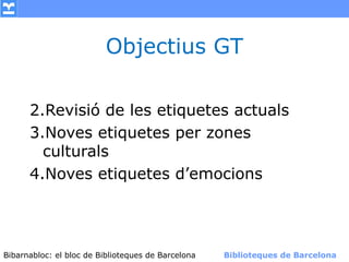 Objectius GT

      2.Revisió de les etiquetes actuals
      3.Noves etiquetes per zones
        culturals
      4.Noves etiquetes d’emocions




Bibarnabloc: el bloc de Bibliotequesla Comunicació. (+) Biblioteques de Barcelona
      (modificar en el patró) Nom de de Barcelona        Biblioteques de Barcelona
 