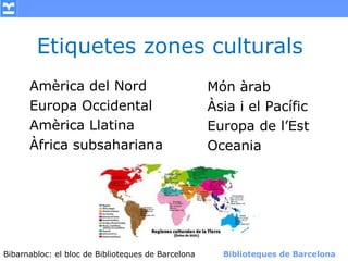 Etiquetes zones culturals
      Amèrica del Nord                            Món àrab
      Europa Occidental                           Àsia i el Pacífic
      Amèrica Llatina                             Europa de l’Est
      Àfrica subsahariana                         Oceania




Bibarnabloc: el bloc de Bibliotequesla Comunicació. (+) Biblioteques de Barcelona
      (modificar en el patró) Nom de de Barcelona        Biblioteques de Barcelona
 