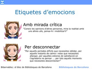 Etiquetes d’emocions

                    Amb mirada crítica
                    “Coneix les opinions d’altres persones, mira la realitat amb
                        uns altres ulls, pensa-hi i mobilitza’t!”




                      Per desconnectar
                      “Per aquells períodes difícils que necessites oblidar, per
                           aquells instants de calma i relax que necessites
                           allargar, per aquelles estones de satisfacció on
                           t’agradaria no pensar ... per tots aquells moments
                           que necessites desconnectar!”


Bibarnabloc: el bloc de Bibliotequesla Comunicació. (+) Biblioteques de Barcelona
      (modificar en el patró) Nom de de Barcelona        Biblioteques de Barcelona
 